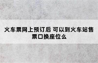 火车票网上预订后 可以到火车站售票口换座位么